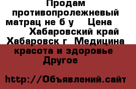 Продам противопролежневый матрац не б/у  › Цена ­ 3 000 - Хабаровский край, Хабаровск г. Медицина, красота и здоровье » Другое   